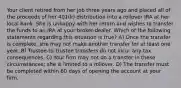 Your client retired from her job three years ago and placed all of the proceeds of her 401(k) distribution into a rollover IRA at her local bank. She is unhappy with her return and wishes to transfer the funds to an IRA at your broker-dealer. Which of the following statements regarding this situation is true? A) Once the transfer is complete, she may not make another transfer for at least one year. B) Trustee-to-trustee transfers do not incur any tax consequences. C) Your firm may not do a transfer in these circumstances; she is limited to a rollover. D) The transfer must be completed within 60 days of opening the account at your firm.