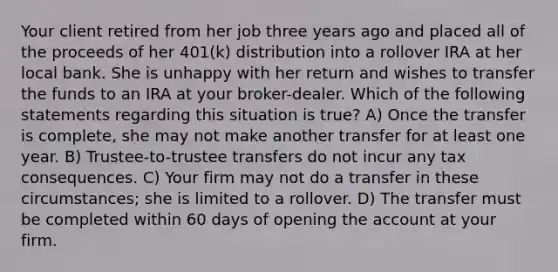 Your client retired from her job three years ago and placed all of the proceeds of her 401(k) distribution into a rollover IRA at her local bank. She is unhappy with her return and wishes to transfer the funds to an IRA at your broker-dealer. Which of the following statements regarding this situation is true? A) Once the transfer is complete, she may not make another transfer for at least one year. B) Trustee-to-trustee transfers do not incur any tax consequences. C) Your firm may not do a transfer in these circumstances; she is limited to a rollover. D) The transfer must be completed within 60 days of opening the account at your firm.