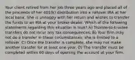 Your client retired from her job three years ago and placed all of the proceeds of her 401(k) distribution into a rollover IRA at her local bank. She is unhappy with her return and wishes to transfer the funds to an IRA at your broker-dealer. Which of the following statements regarding this situation is true? A) Trustee-to-trustee transfers do not incur any tax consequences. B) Your firm may not do a transfer in these circumstances; she is limited to a rollover. C) Once the transfer is complete, she may not make another transfer for at least one year. D) The transfer must be completed within 60 days of opening the account at your firm.