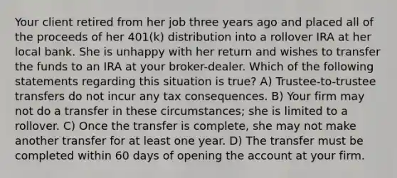 Your client retired from her job three years ago and placed all of the proceeds of her 401(k) distribution into a rollover IRA at her local bank. She is unhappy with her return and wishes to transfer the funds to an IRA at your broker-dealer. Which of the following statements regarding this situation is true? A) Trustee-to-trustee transfers do not incur any tax consequences. B) Your firm may not do a transfer in these circumstances; she is limited to a rollover. C) Once the transfer is complete, she may not make another transfer for at least one year. D) The transfer must be completed within 60 days of opening the account at your firm.