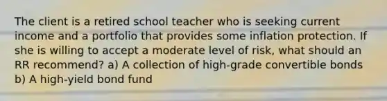 The client is a retired school teacher who is seeking current income and a portfolio that provides some inflation protection. If she is willing to accept a moderate level of risk, what should an RR recommend? a) A collection of high-grade convertible bonds b) A high-yield bond fund