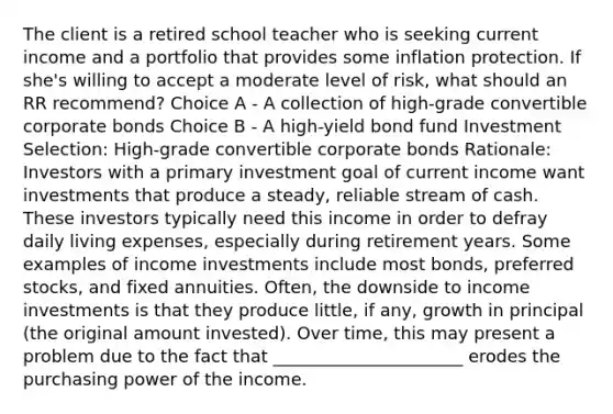 The client is a retired school teacher who is seeking current income and a portfolio that provides some inflation protection. If she's willing to accept a moderate level of risk, what should an RR recommend? Choice A - A collection of high-grade convertible corporate bonds Choice B - A high-yield bond fund Investment Selection: High-grade convertible corporate bonds Rationale: Investors with a primary investment goal of current income want investments that produce a steady, reliable stream of cash. These investors typically need this income in order to defray daily living expenses, especially during retirement years. Some examples of income investments include most bonds, preferred stocks, and fixed annuities. Often, the downside to income investments is that they produce little, if any, growth in principal (the original amount invested). Over time, this may present a problem due to the fact that ______________________ erodes the purchasing power of the income.