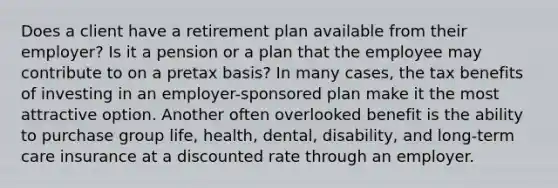 Does a client have a retirement plan available from their employer? Is it a pension or a plan that the employee may contribute to on a pretax basis? In many cases, the tax benefits of investing in an employer-sponsored plan make it the most attractive option. Another often overlooked benefit is the ability to purchase group life, health, dental, disability, and long-term care insurance at a discounted rate through an employer.