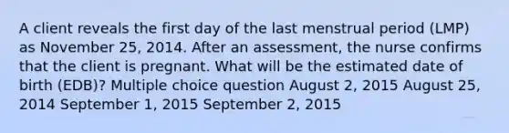 A client reveals the first day of the last menstrual period (LMP) as November 25, 2014. After an assessment, the nurse confirms that the client is pregnant. What will be the estimated date of birth (EDB)? Multiple choice question August 2, 2015 August 25, 2014 September 1, 2015 September 2, 2015