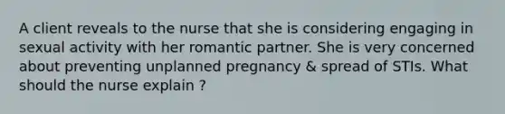 A client reveals to the nurse that she is considering engaging in sexual activity with her romantic partner. She is very concerned about preventing unplanned pregnancy & spread of STIs. What should the nurse explain ?