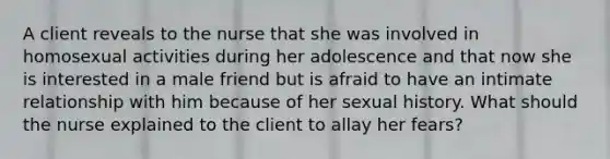 A client reveals to the nurse that she was involved in homosexual activities during her adolescence and that now she is interested in a male friend but is afraid to have an intimate relationship with him because of her sexual history. What should the nurse explained to the client to allay her fears?