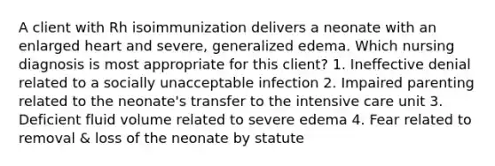 A client with Rh isoimmunization delivers a neonate with an enlarged heart and severe, generalized edema. Which nursing diagnosis is most appropriate for this client? 1. Ineffective denial related to a socially unacceptable infection 2. Impaired parenting related to the neonate's transfer to the intensive care unit 3. Deficient fluid volume related to severe edema 4. Fear related to removal & loss of the neonate by statute