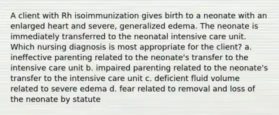 A client with Rh isoimmunization gives birth to a neonate with an enlarged heart and severe, generalized edema. The neonate is immediately transferred to the neonatal intensive care unit. Which nursing diagnosis is most appropriate for the client? a. ineffective parenting related to the neonate's transfer to the intensive care unit b. impaired parenting related to the neonate's transfer to the intensive care unit c. deficient fluid volume related to severe edema d. fear related to removal and loss of the neonate by statute