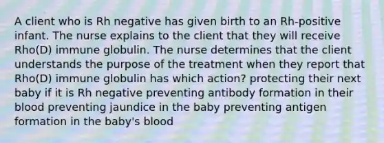 A client who is Rh negative has given birth to an Rh-positive infant. The nurse explains to the client that they will receive Rho(D) immune globulin. The nurse determines that the client understands the purpose of the treatment when they report that Rho(D) immune globulin has which action? protecting their next baby if it is Rh negative preventing antibody formation in their blood preventing jaundice in the baby preventing antigen formation in the baby's blood