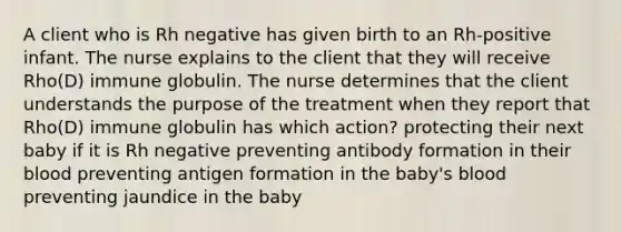 A client who is Rh negative has given birth to an Rh-positive infant. The nurse explains to the client that they will receive Rho(D) immune globulin. The nurse determines that the client understands the purpose of the treatment when they report that Rho(D) immune globulin has which action? protecting their next baby if it is Rh negative preventing antibody formation in their blood preventing antigen formation in the baby's blood preventing jaundice in the baby