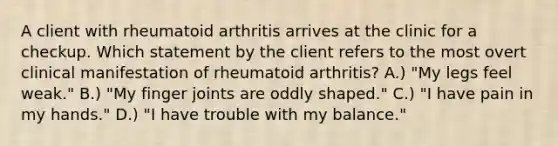 A client with rheumatoid arthritis arrives at the clinic for a checkup. Which statement by the client refers to the most overt clinical manifestation of rheumatoid arthritis? A.) "My legs feel weak." B.) "My finger joints are oddly shaped." C.) "I have pain in my hands." D.) "I have trouble with my balance."