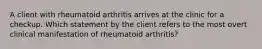 A client with rheumatoid arthritis arrives at the clinic for a checkup. Which statement by the client refers to the most overt clinical manifestation of rheumatoid arthritis?