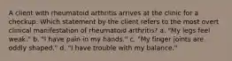 A client with rheumatoid arthritis arrives at the clinic for a checkup. Which statement by the client refers to the most overt clinical manifestation of rheumatoid arthritis? a. "My legs feel weak." b. "I have pain in my hands." c. "My finger joints are oddly shaped." d. "I have trouble with my balance."