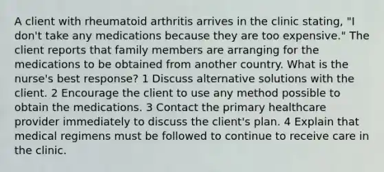 A client with rheumatoid arthritis arrives in the clinic stating, "I don't take any medications because they are too expensive." The client reports that family members are arranging for the medications to be obtained from another country. What is the nurse's best response? 1 Discuss alternative solutions with the client. 2 Encourage the client to use any method possible to obtain the medications. 3 Contact the primary healthcare provider immediately to discuss the client's plan. 4 Explain that medical regimens must be followed to continue to receive care in the clinic.