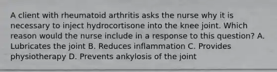 A client with rheumatoid arthritis asks the nurse why it is necessary to inject hydrocortisone into the knee joint. Which reason would the nurse include in a response to this question? A. Lubricates the joint B. Reduces inflammation C. Provides physiotherapy D. Prevents ankylosis of the joint