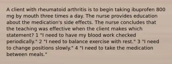 A client with rheumatoid arthritis is to begin taking ibuprofen 800 mg by mouth three times a day. The nurse provides education about the medication's side effects. The nurse concludes that the teaching was effective when the client makes which statement? 1 "I need to have my blood work checked periodically." 2 "I need to balance exercise with rest." 3 "I need to change positions slowly." 4 "I need to take the medication between meals."