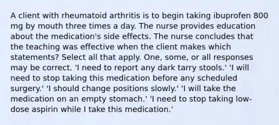 A client with rheumatoid arthritis is to begin taking ibuprofen 800 mg by mouth three times a day. The nurse provides education about the medication's side effects. The nurse concludes that the teaching was effective when the client makes which statements? Select all that apply. One, some, or all responses may be correct. 'I need to report any dark tarry stools.' 'I will need to stop taking this medication before any scheduled surgery.' 'I should change positions slowly.' 'I will take the medication on an empty stomach.' 'I need to stop taking low-dose aspirin while I take this medication.'