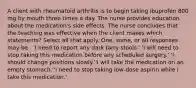 A client with rheumatoid arthritis is to begin taking ibuprofen 800 mg by mouth three times a day. The nurse provides education about the medication's side effects. The nurse concludes that the teaching was effective when the client makes which statements? Select all that apply. One, some, or all responses may be . 'I need to report any dark tarry stools.' 'I will need to stop taking this medication before any scheduled surgery.' 'I should change positions slowly.''I will take the medication on an empty stomach.''I need to stop taking low-dose aspirin while I take this medication.'