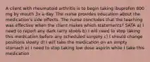 A client with rheumatoid arthritis is to begin taking ibuprofen 800 mg by mouth 3x a day. The nurse provides education about the medication's side effects. The nurse concludes that the teaching was effective when the client makes which statements? SATA a) I need to report any dark tarry stools b) I will need to stop taking this medication before any scheduled surgery c) I should change positions slowly d) I will take the medication on an empty stomach e) I need to stop taking low dose aspirin while I take this medication