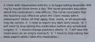 A client with rheumatoid arthritis is to begin taking ibuprofen 800 mg by mouth three times a day. The nurse provides education about the medication's side effects. The nurse concludes that the teaching was effective when the client makes which statements? Select all that apply. One, some, or all responses may be correct. A. 'I need to report any dark tarry stools.' B. 'I will need to stop taking this medication before any scheduled surgery.' C. 'I should change positions slowly.' D. 'I will take the medication on an empty stomach.' E. 'I need to stop taking low-dose aspirin while I take this medication.'