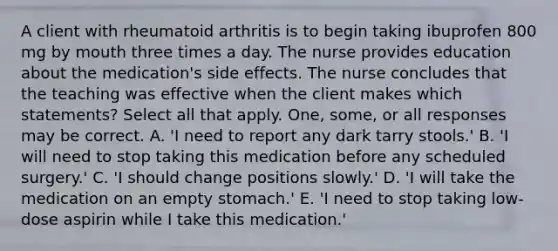 A client with rheumatoid arthritis is to begin taking ibuprofen 800 mg by mouth three times a day. The nurse provides education about the medication's side effects. The nurse concludes that the teaching was effective when the client makes which statements? Select all that apply. One, some, or all responses may be correct. A. 'I need to report any dark tarry stools.' B. 'I will need to stop taking this medication before any scheduled surgery.' C. 'I should change positions slowly.' D. 'I will take the medication on an empty stomach.' E. 'I need to stop taking low-dose aspirin while I take this medication.'