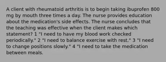 A client with rheumatoid arthritis is to begin taking ibuprofen 800 mg by mouth three times a day. The nurse provides education about the medication's side effects. The nurse concludes that the teaching was effective when the client makes which statement? 1 "I need to have my blood work checked periodically." 2 "I need to balance exercise with rest." 3 "I need to change positions slowly." 4 "I need to take the medication between meals.