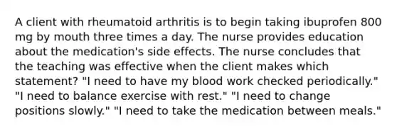 A client with rheumatoid arthritis is to begin taking ibuprofen 800 mg by mouth three times a day. The nurse provides education about the medication's side effects. The nurse concludes that the teaching was effective when the client makes which statement? "I need to have my blood work checked periodically." "I need to balance exercise with rest." "I need to change positions slowly." "I need to take the medication between meals."