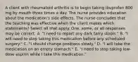 A client with rheumatoid arthritis is to begin taking ibuprofen 800 mg by mouth three times a day. The nurse provides education about the medication's side effects. The nurse concludes that the teaching was effective when the client makes which statements? Select all that apply. One, some, or all responses may be correct. A. "I need to report any dark tarry stools." B. "I will need to stop taking this medication before any scheduled surgery." C. "I should change positions slowly." D. "I will take the medication on an empty stomach." E. "I need to stop taking low-dose aspirin while I take this medication."