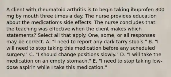 A client with rheumatoid arthritis is to begin taking ibuprofen 800 mg by mouth three times a day. The nurse provides education about the medication's side effects. The nurse concludes that the teaching was effective when the client makes which statements? Select all that apply. One, some, or all responses may be correct. A. "I need to report any dark tarry stools." B. "I will need to stop taking this medication before any scheduled surgery." C. "I should change positions slowly." D. "I will take the medication on an empty stomach." E. "I need to stop taking low-dose aspirin while I take this medication."