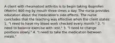 A client with rheumatoid arthritis is to begin taking ibuprofen (Motrin) 800 mg by mouth three times a day. The nurse provides education about the medication's side effects. The nurse concludes that the teaching was effective when the client states: 1. "I need to have my blood work checked every month." 2. "I need to balance exercise with rest." 3. "I need to change positions slowly." 4. "I need to take the medication between meals."