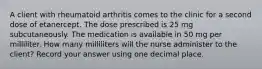 A client with rheumatoid arthritis comes to the clinic for a second dose of etanercept. The dose prescribed is 25 mg subcutaneously. The medication is available in 50 mg per milliliter. How many milliliters will the nurse administer to the client? Record your answer using one decimal place.