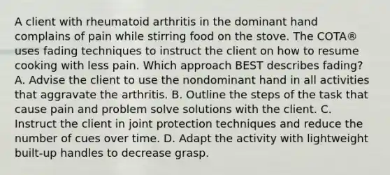 A client with rheumatoid arthritis in the dominant hand complains of pain while stirring food on the stove. The COTA® uses fading techniques to instruct the client on how to resume cooking with less pain. Which approach BEST describes fading? A. Advise the client to use the nondominant hand in all activities that aggravate the arthritis. B. Outline the steps of the task that cause pain and problem solve solutions with the client. C. Instruct the client in joint protection techniques and reduce the number of cues over time. D. Adapt the activity with lightweight built-up handles to decrease grasp.