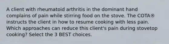 A client with rheumatoid arthritis in the dominant hand complains of pain while stirring food on the stove. The COTA® instructs the client in how to resume cooking with less pain. Which approaches can reduce this client's pain during stovetop cooking? Select the 3 BEST choices.