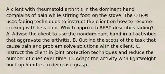 A client with rheumatoid arthritis in the dominant hand complains of pain while stirring food on the stove. The OTR® uses fading techniques to instruct the client on how to resume cooking with less pain. Which approach BEST describes fading? A. Advise the client to use the nondominant hand in all activities that aggravate the arthritis. B. Outline the steps of the task that cause pain and problem solve solutions with the client. C. Instruct the client in joint protection techniques and reduce the number of cues over time. D. Adapt the activity with lightweight built-up handles to decrease grasp.