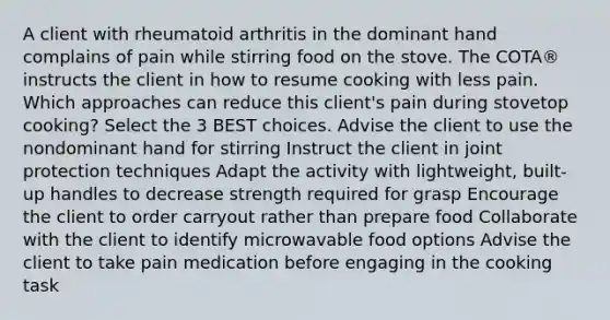 A client with rheumatoid arthritis in the dominant hand complains of pain while stirring food on the stove. The COTA® instructs the client in how to resume cooking with less pain. Which approaches can reduce this client's pain during stovetop cooking? Select the 3 BEST choices. Advise the client to use the nondominant hand for stirring Instruct the client in joint protection techniques Adapt the activity with lightweight, built-up handles to decrease strength required for grasp Encourage the client to order carryout rather than prepare food Collaborate with the client to identify microwavable food options Advise the client to take pain medication before engaging in the cooking task