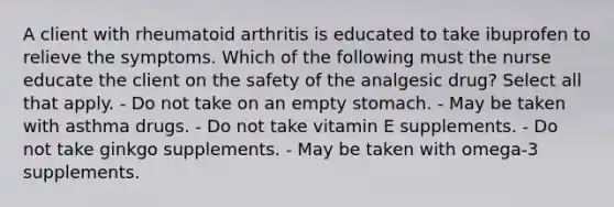 A client with rheumatoid arthritis is educated to take ibuprofen to relieve the symptoms. Which of the following must the nurse educate the client on the safety of the analgesic drug? Select all that apply. - Do not take on an empty stomach. - May be taken with asthma drugs. - Do not take vitamin E supplements. - Do not take ginkgo supplements. - May be taken with omega-3 supplements.