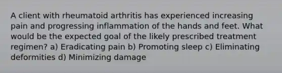 A client with rheumatoid arthritis has experienced increasing pain and progressing inflammation of the hands and feet. What would be the expected goal of the likely prescribed treatment regimen? a) Eradicating pain b) Promoting sleep c) Eliminating deformities d) Minimizing damage