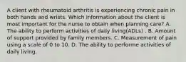 A client with rheumatoid arthritis is experiencing chronic pain in both hands and wrists. Which information about the client is most important for the nurse to obtain when planning care? A. The ability to perform activities of daily living(ADLs) . B. Amount of support provided by family members. C. Measurement of pain using a scale of 0 to 10. D. The ability to performe activities of daily living.