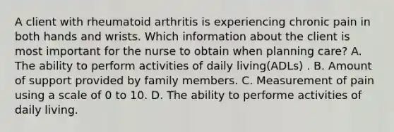 A client with rheumatoid arthritis is experiencing chronic pain in both hands and wrists. Which information about the client is most important for the nurse to obtain when planning care? A. The ability to perform activities of daily living(ADLs) . B. Amount of support provided by family members. C. Measurement of pain using a scale of 0 to 10. D. The ability to performe activities of daily living.