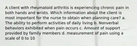 A client with rheumatoid arthritis is experiencing chronic pain in both hands and wrists. Which information about the client is most important for the nurse to obtain when planning care? a. The ability to perform activities of daily living b. Nonverbal behaviors exhibited when pain occurs c. Amount of support provided by family members d. measurement of pain using a scale of 0 to 10