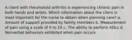 A client with rheumatoid arthritis is experiencing chronic pain in both hands and wrists. Which information about the client is most important for the nurse to obtain when planning care? a. Amount of support provided by family members b. Measurement of pain using a scale of 0 to 10 c. The ability to perform ADLs d. Nonverbal behaviors exhibited when pain occurs