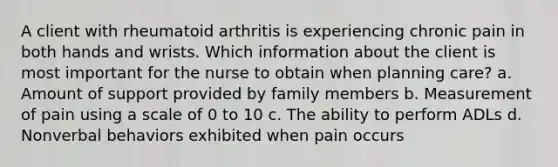 A client with rheumatoid arthritis is experiencing chronic pain in both hands and wrists. Which information about the client is most important for the nurse to obtain when planning care? a. Amount of support provided by family members b. Measurement of pain using a scale of 0 to 10 c. The ability to perform ADLs d. Nonverbal behaviors exhibited when pain occurs