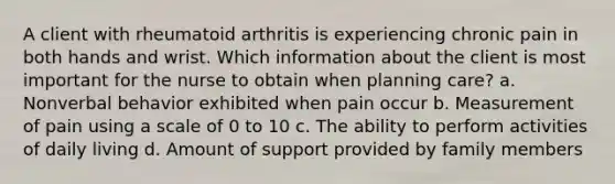 A client with rheumatoid arthritis is experiencing chronic pain in both hands and wrist. Which information about the client is most important for the nurse to obtain when planning care? a. Nonverbal behavior exhibited when pain occur b. Measurement of pain using a scale of 0 to 10 c. The ability to perform activities of daily living d. Amount of support provided by family members