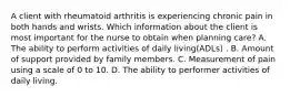 A client with rheumatoid arthritis is experiencing chronic pain in both hands and wrists. Which information about the client is most important for the nurse to obtain when planning care? A. The ability to perform activities of daily living(ADLs) . B. Amount of support provided by family members. C. Measurement of pain using a scale of 0 to 10. D. The ability to performer activities of daily living.