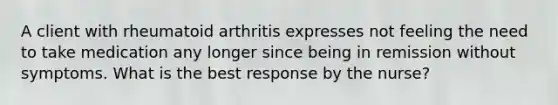 A client with rheumatoid arthritis expresses not feeling the need to take medication any longer since being in remission without symptoms. What is the best response by the nurse?