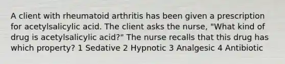 A client with rheumatoid arthritis has been given a prescription for acetylsalicylic acid. The client asks the nurse, "What kind of drug is acetylsalicylic acid?" The nurse recalls that this drug has which property? 1 Sedative 2 Hypnotic 3 Analgesic 4 Antibiotic