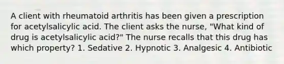 A client with rheumatoid arthritis has been given a prescription for acetylsalicylic acid. The client asks the nurse, "What kind of drug is acetylsalicylic acid?" The nurse recalls that this drug has which property? 1. Sedative 2. Hypnotic 3. Analgesic 4. Antibiotic