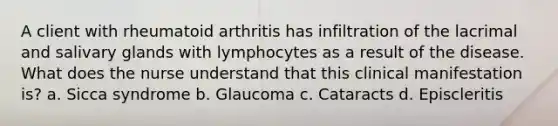 A client with rheumatoid arthritis has infiltration of the lacrimal and salivary glands with lymphocytes as a result of the disease. What does the nurse understand that this clinical manifestation is? a. Sicca syndrome b. Glaucoma c. Cataracts d. Episcleritis