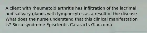 A client with rheumatoid arthritis has infiltration of the lacrimal and salivary glands with lymphocytes as a result of the disease. What does the nurse understand that this clinical manifestation is? Sicca syndrome Episcleritis Cataracts Glaucoma