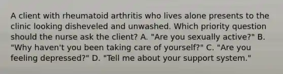 A client with rheumatoid arthritis who lives alone presents to the clinic looking disheveled and unwashed. Which priority question should the nurse ask the client? A. "Are you sexually active?" B. "Why haven't you been taking care of yourself?" C. "Are you feeling depressed?" D. "Tell me about your support system."